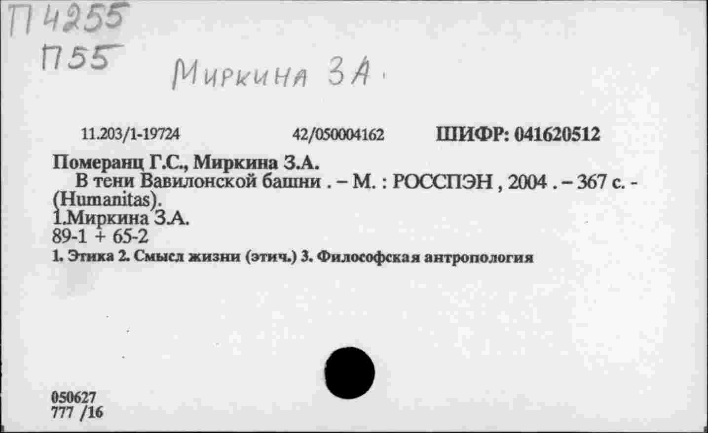 ﻿[ИиРк'^Ь/^ 3// '
11.203/1-19724	42/050004162 ШИФР: 041620512
Померанц Г.С., Миркина ЗА.
В тени Вавилонской башни . - М.: РОССПЭН , 2004 . - 367 с. (Ниш айкая).
1.Миркина ЗА.
89-1 + 65-2
1. Этика 2. Смысл жизни (этич.) 3. Философская антропология
050627
777 /16